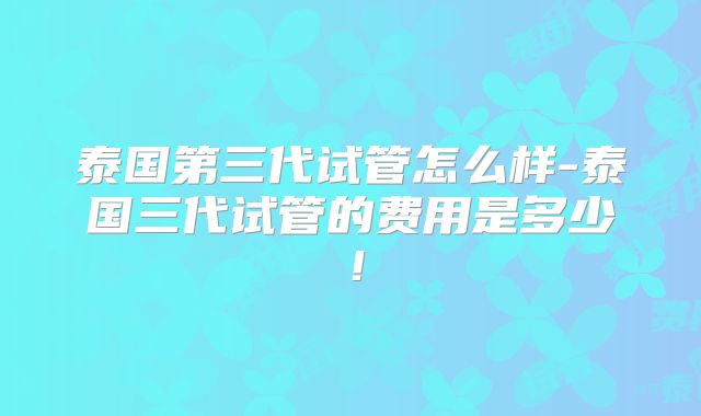 泰国第三代试管怎么样-泰国三代试管的费用是多少！