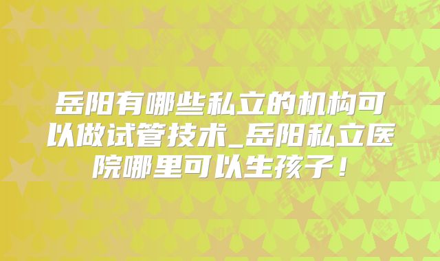 岳阳有哪些私立的机构可以做试管技术_岳阳私立医院哪里可以生孩子！