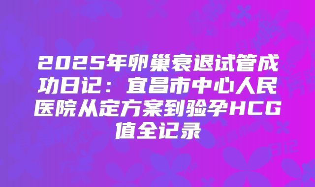 2025年卵巢衰退试管成功日记：宜昌市中心人民医院从定方案到验孕HCG值全记录