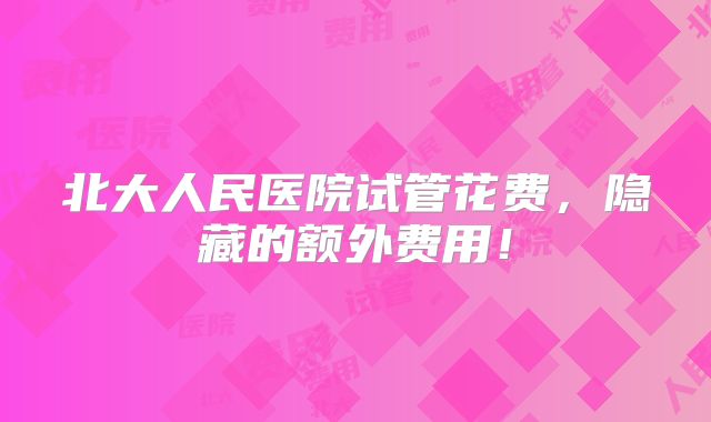 北大人民医院试管花费，隐藏的额外费用！