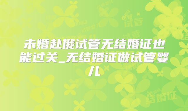 未婚赴俄试管无结婚证也能过关_无结婚证做试管婴儿