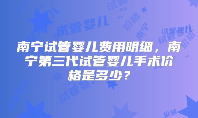 南宁试管婴儿费用明细，南宁第三代试管婴儿手术价格是多少？