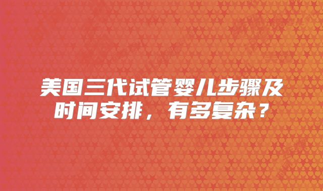 美国三代试管婴儿步骤及时间安排，有多复杂？