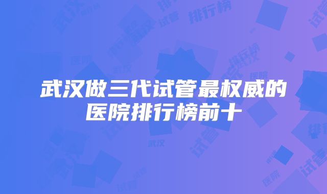 武汉做三代试管最权威的医院排行榜前十