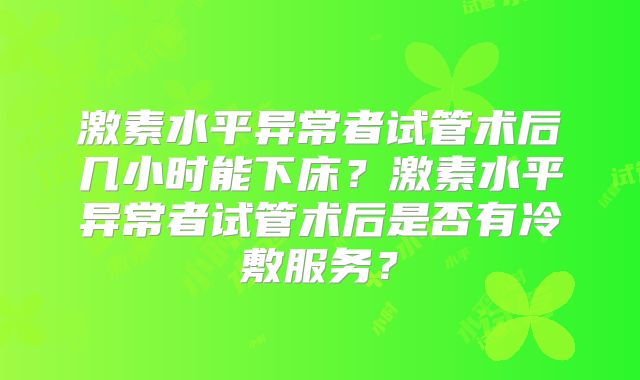 激素水平异常者试管术后几小时能下床？激素水平异常者试管术后是否有冷敷服务？