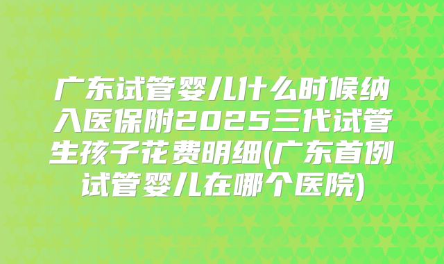 广东试管婴儿什么时候纳入医保附2025三代试管生孩子花费明细(广东首例试管婴儿在哪个医院)