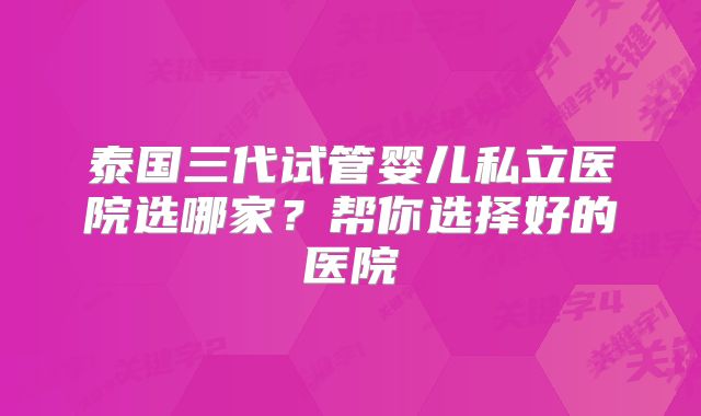 泰国三代试管婴儿私立医院选哪家?帮你选择好的医院