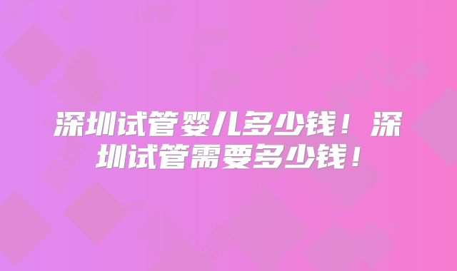 深圳试管婴儿多少钱！深圳试管需要多少钱！