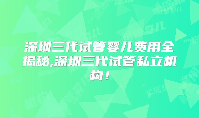 深圳三代试管婴儿费用全揭秘,深圳三代试管私立机构！