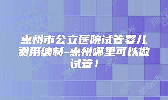 惠州市公立医院试管婴儿费用编制-惠州哪里可以做试管!