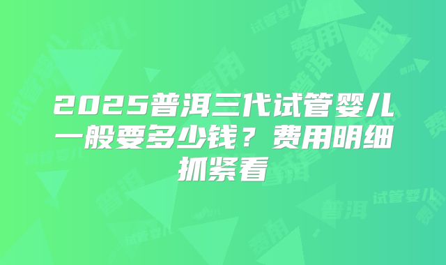 2025普洱三代试管婴儿一般要多少钱？费用明细抓紧看