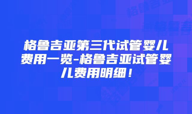 格鲁吉亚第三代试管婴儿费用一览-格鲁吉亚试管婴儿费用明细！