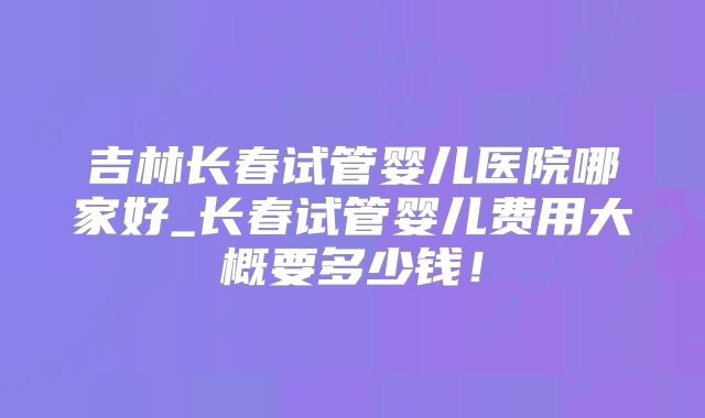 吉林长春试管婴儿医院哪家好_长春试管婴儿费用大概要多少钱！
