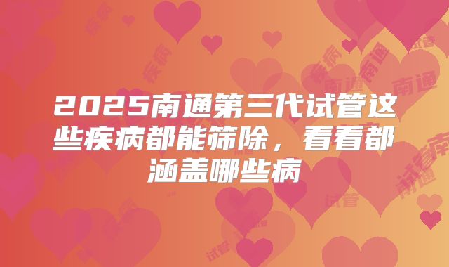 2025南通第三代试管这些疾病都能筛除,看看都涵盖哪些病