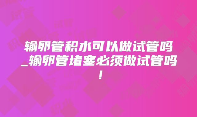 输卵管积水可以做试管吗_输卵管堵塞必须做试管吗！