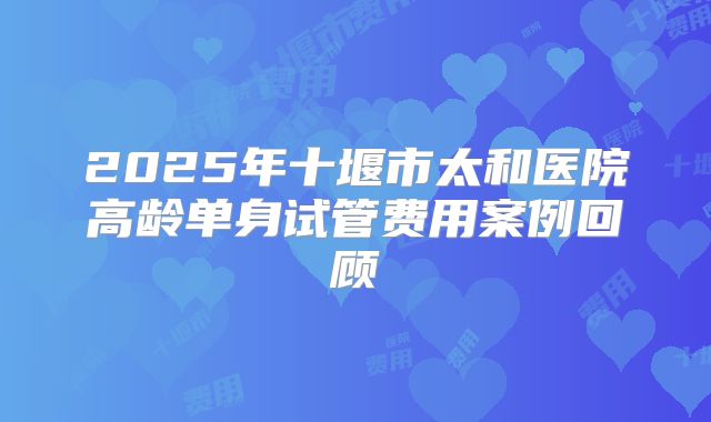2025年十堰市太和医院高龄单身试管费用案例回顾