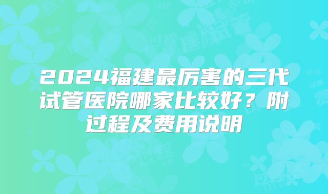 2024福建最厉害的三代试管医院哪家比较好?附过程及费用说明