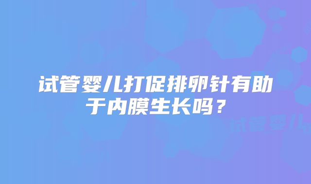 试管婴儿打促排卵针有助于内膜生长吗？