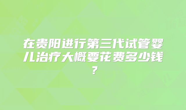 在贵阳进行第三代试管婴儿治疗大概要花费多少钱？