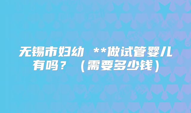 无锡市妇幼 **做试管婴儿有吗?(需要多少钱)