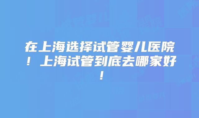 在上海选择试管婴儿医院！上海试管到底去哪家好！