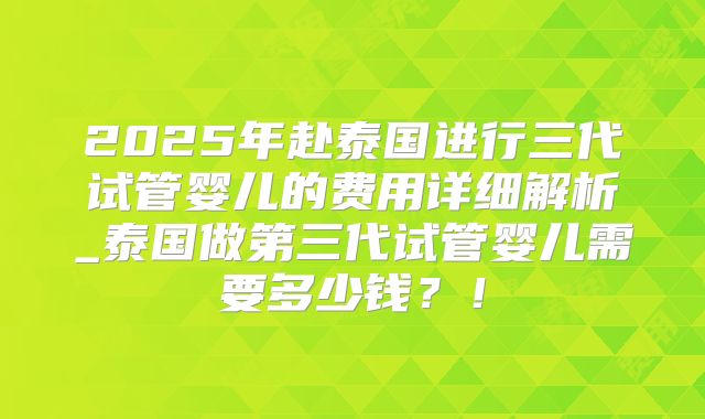 2025年赴泰国进行三代试管婴儿的费用详细解析_泰国做第三代试管婴儿需要多少钱？！