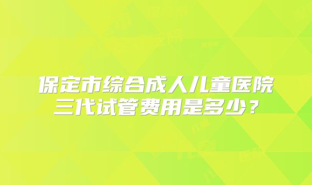 保定市综合成人儿童医院三代试管费用是多少？
