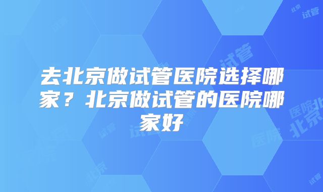 去北京做试管医院选择哪家？北京做试管的医院哪家好