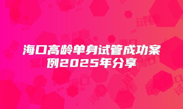海口高龄单身试管成功案例2025年分享