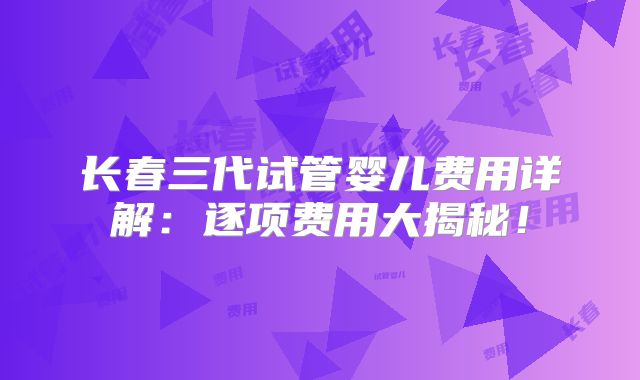 长春三代试管婴儿费用详解：逐项费用大揭秘！