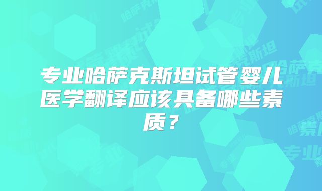 专业哈萨克斯坦试管婴儿医学翻译应该具备哪些素质？