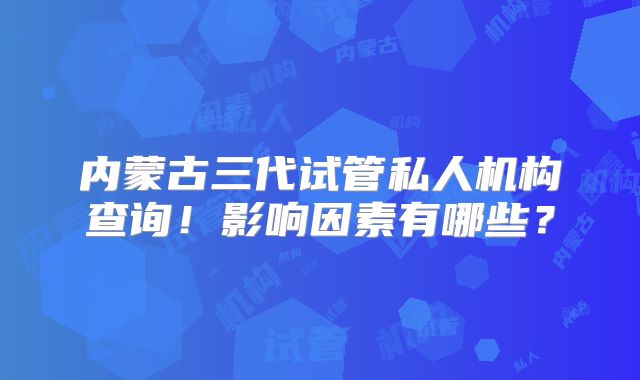 内蒙古三代试管私人机构查询！影响因素有哪些？