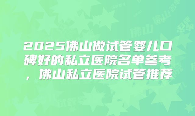 2025佛山做试管婴儿口碑好的私立医院名单参考，佛山私立医院试管推荐