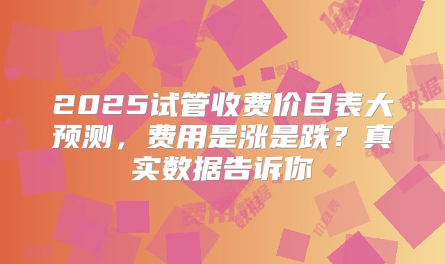 2025试管收费价目表大预测，费用是涨是跌？真实数据告诉你