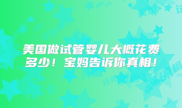 美国做试管婴儿大概花费多少!宝妈告诉你真相!