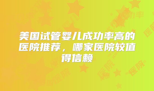 美国试管婴儿成功率高的医院推荐，哪家医院较值得信赖