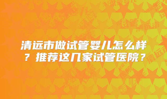 清远市做试管婴儿怎么样？推荐这几家试管医院？