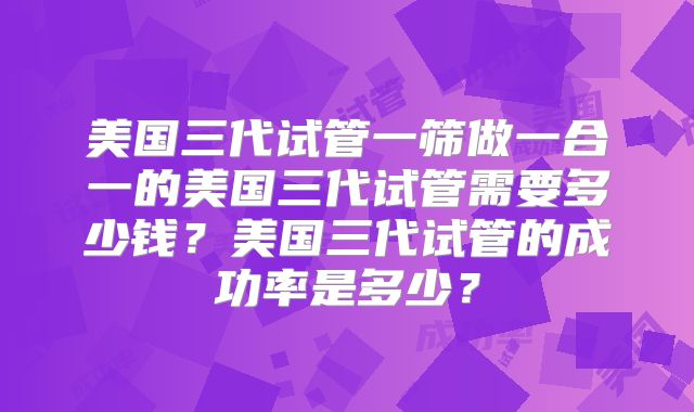 美国三代试管一筛做一合一的美国三代试管需要多少钱？美国三代试管的成功率是多少？