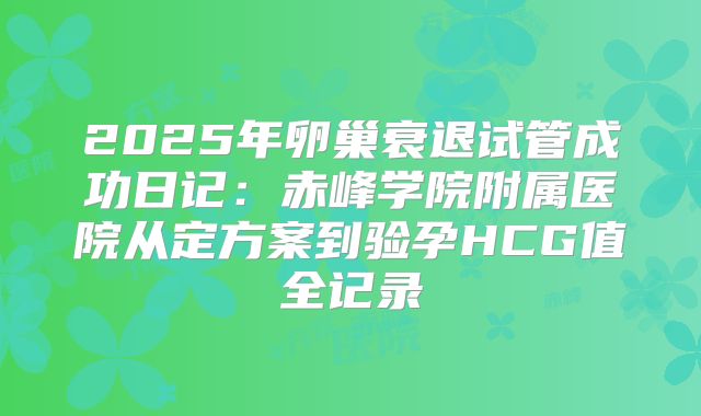 2025年卵巢衰退试管成功日记：赤峰学院附属医院从定方案到验孕HCG值全记录