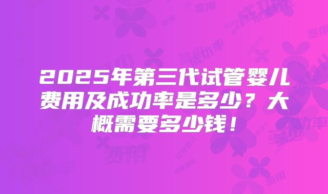 2025年第三代试管婴儿费用及成功率是多少?大概需要多少钱!