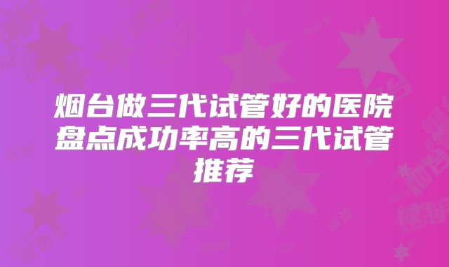 烟台做三代试管好的医院盘点成功率高的三代试管推荐