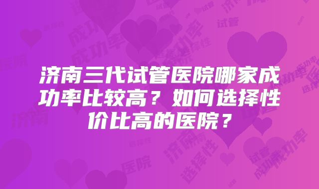 济南三代试管医院哪家成功率比较高？如何选择性价比高的医院？