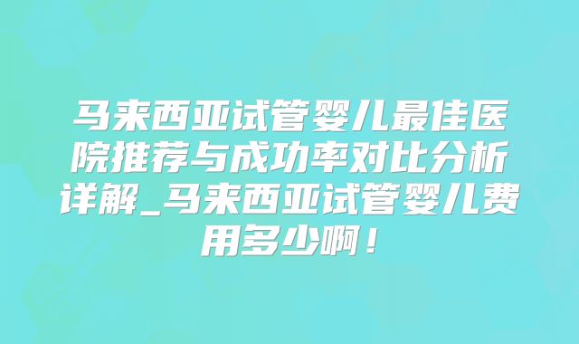 马来西亚试管婴儿最佳医院推荐与成功率对比分析详解_马来西亚试管婴儿费用多少啊！