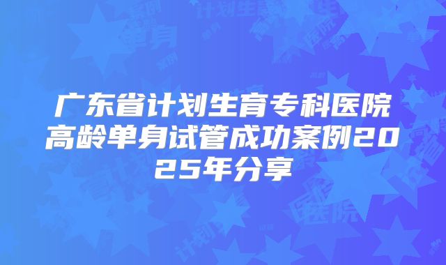 广东省计划生育专科医院高龄单身试管成功案例2025年分享