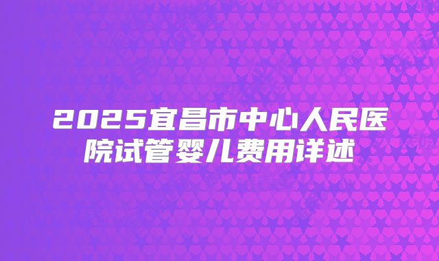 2025宜昌市中心人民医院试管婴儿费用详述