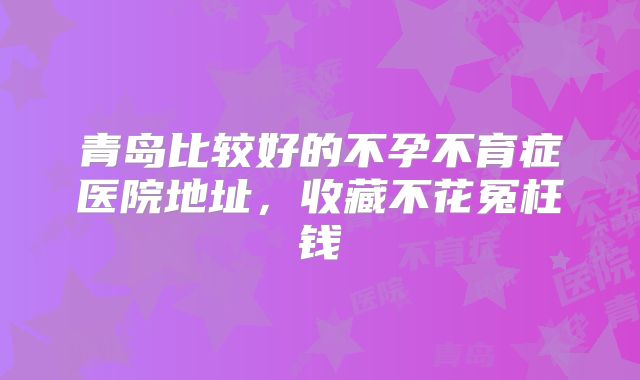 青岛比较好的不孕不育症医院地址，收藏不花冤枉钱