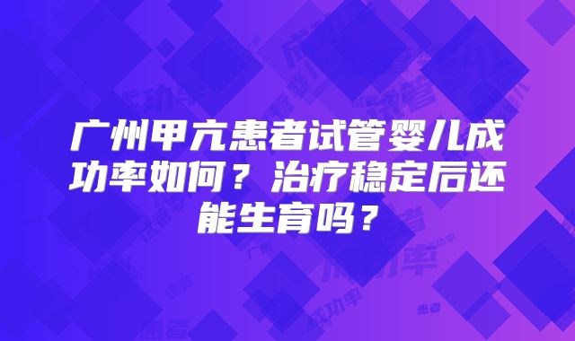 广州甲亢患者试管婴儿成功率如何？治疗稳定后还能生育吗？