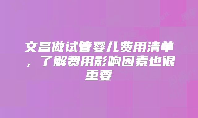 文昌做试管婴儿费用清单，了解费用影响因素也很重要