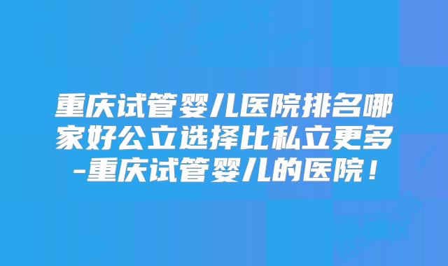 重庆试管婴儿医院排名哪家好公立选择比私立更多-重庆试管婴儿的医院！