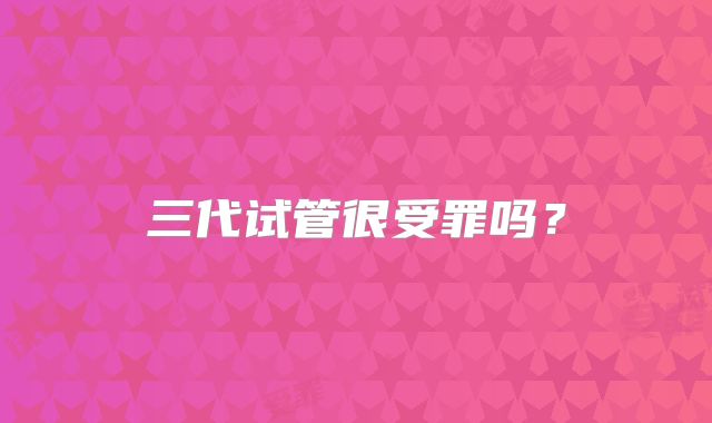 三代试管很受罪吗?